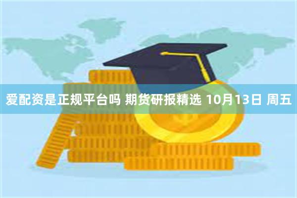 爱配资是正规平台吗 期货研报精选 10月13日 周五