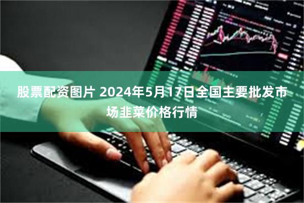 股票配资图片 2024年5月17日全国主要批发市场韭菜价格行情