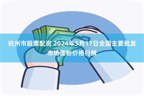 杭州市股票配资 2024年5月17日全国主要批发市场面粉价格行情