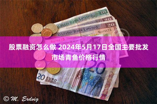 股票融资怎么做 2024年5月17日全国主要批发市场青鱼价格行情