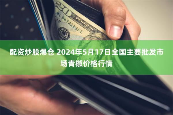 配资炒股爆仓 2024年5月17日全国主要批发市场青椒价格行情