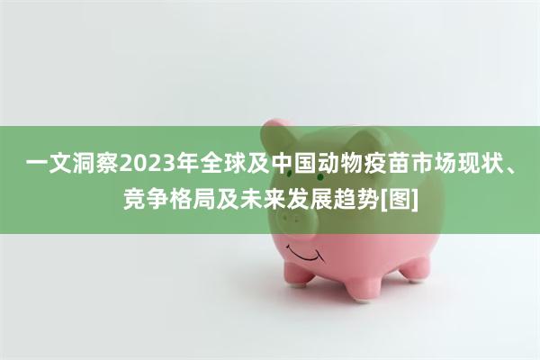 一文洞察2023年全球及中国动物疫苗市场现状、竞争格局及未来发展趋势[图]