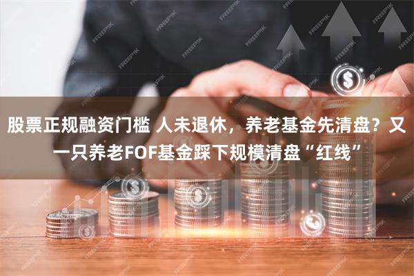 股票正规融资门槛 人未退休，养老基金先清盘？又一只养老FOF基金踩下规模清盘“红线”