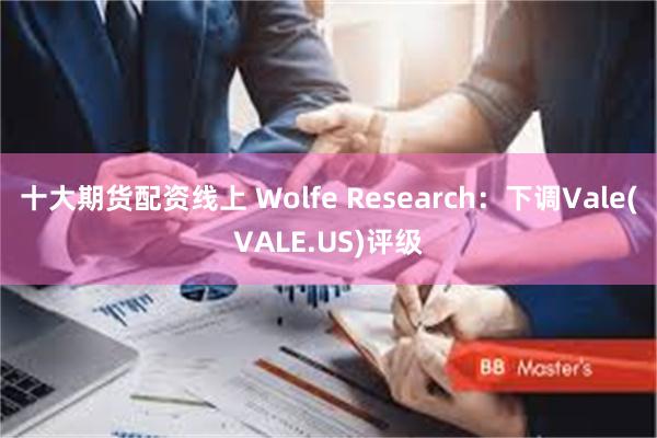 十大期货配资线上 Wolfe Research：下调Vale(VALE.US)评级