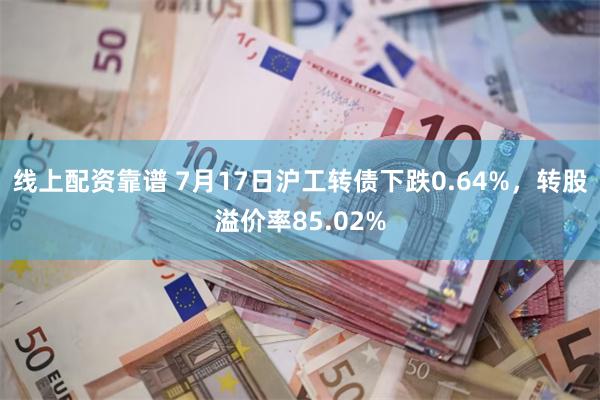 线上配资靠谱 7月17日沪工转债下跌0.64%，转股溢价率85.02%