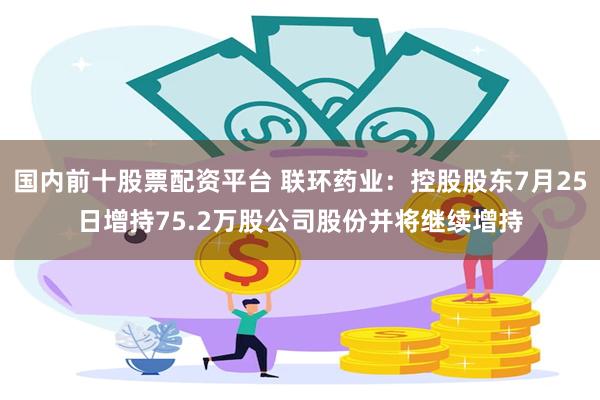 国内前十股票配资平台 联环药业：控股股东7月25日增持75.2万股公司股份并将继续增持