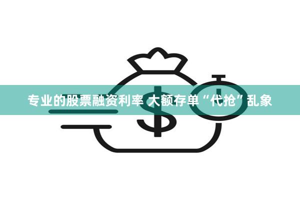 专业的股票融资利率 大额存单“代抢”乱象