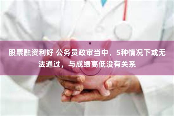 股票融资利好 公务员政审当中，5种情况下或无法通过，与成绩高低没有关系