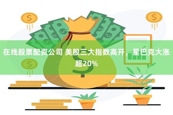 在线股票配资公司 美股三大指数高开，星巴克大涨超20%