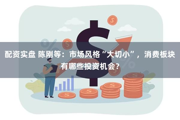 配资实盘 陈刚等：市场风格“大切小”，消费板块有哪些投资机会？