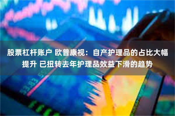 股票杠杆账户 欧普康视：自产护理品的占比大幅提升 已扭转去年护理品效益下滑的趋势