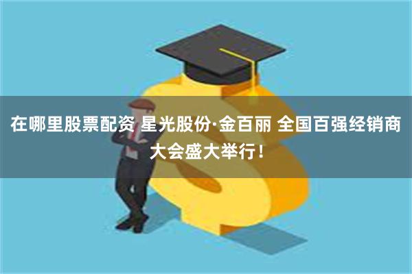 在哪里股票配资 星光股份·金百丽 全国百强经销商大会盛大举行！