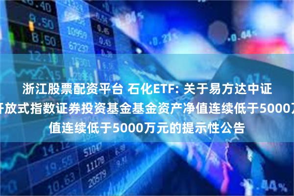 浙江股票配资平台 石化ETF: 关于易方达中证石化产业交易型开放式指数证券投资基金基金资产净值连续低于5000万元的提示性公告