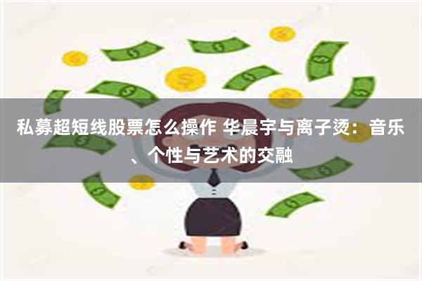 私募超短线股票怎么操作 华晨宇与离子烫：音乐、个性与艺术的交融