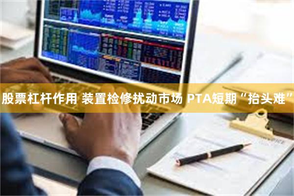 股票杠杆作用 装置检修扰动市场 PTA短期“抬头难”