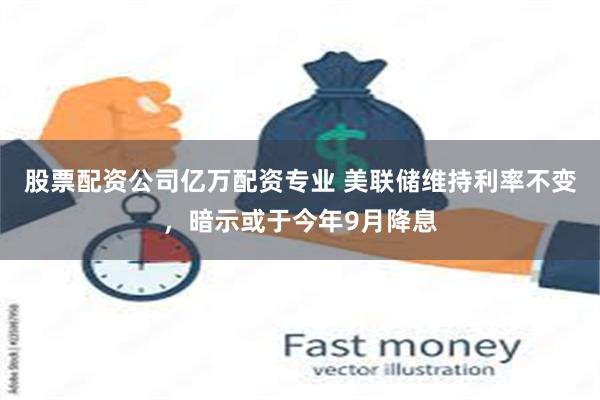 股票配资公司亿万配资专业 美联储维持利率不变，暗示或于今年9月降息