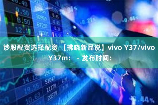 炒股配资选择配资 【拂晓新品说】vivo Y37/vivo Y37m： - 发布时间：