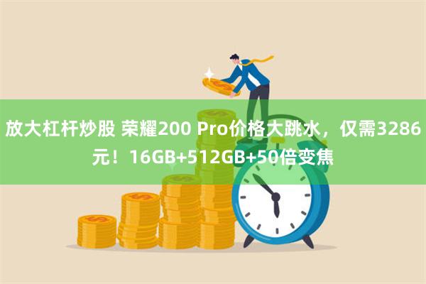 放大杠杆炒股 荣耀200 Pro价格大跳水，仅需3286元！16GB+512GB+50倍变焦