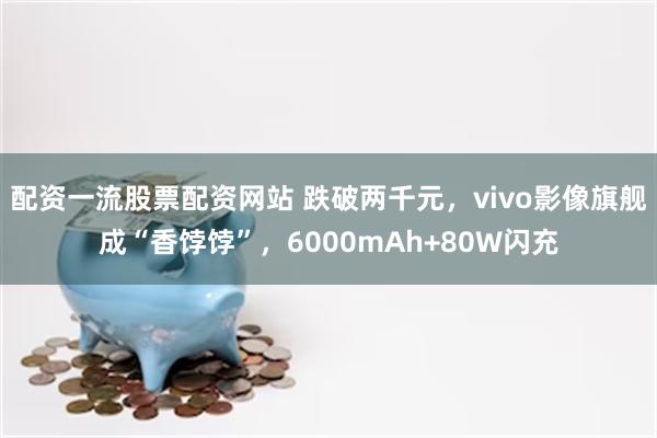 配资一流股票配资网站 跌破两千元，vivo影像旗舰成“香饽饽”，6000mAh+80W闪充