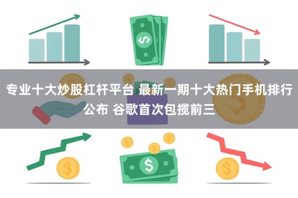 专业十大炒股杠杆平台 最新一期十大热门手机排行公布 谷歌首次包揽前三