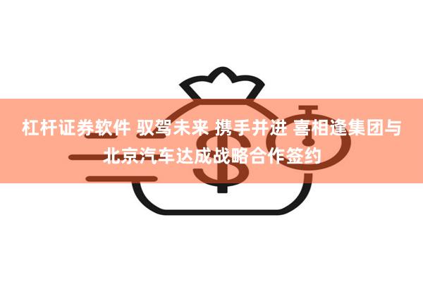 杠杆证券软件 驭驾未来 携手并进 喜相逢集团与北京汽车达成战略合作签约