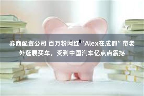 券商配资公司 百万粉网红“Alex在成都”带老外逛展买车，受到中国汽车亿点点震撼