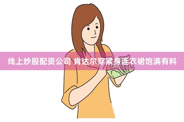 线上炒股配资公司 肯达尔穿紧身连衣裙饱满有料