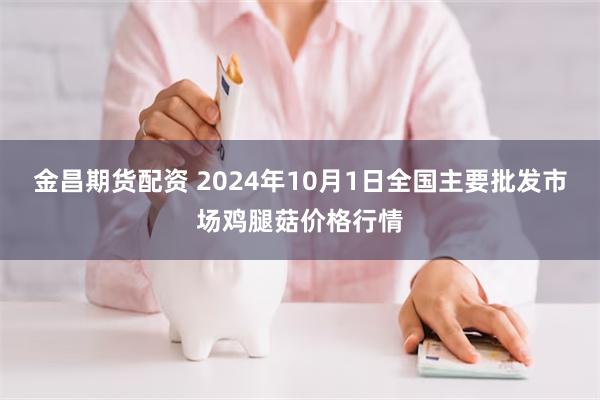 金昌期货配资 2024年10月1日全国主要批发市场鸡腿菇价格行情