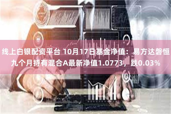 线上白银配资平台 10月17日基金净值：易方达磐恒九个月持有混合A最新净值1.0773，跌0.03%