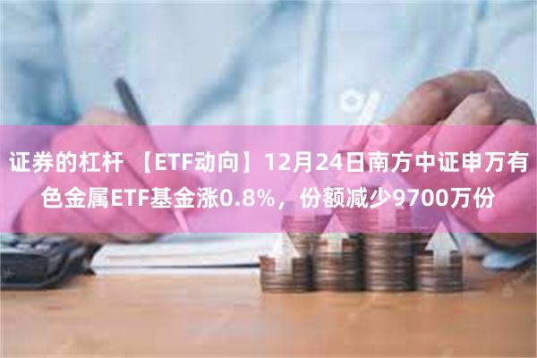 证券的杠杆 【ETF动向】12月24日南方中证申万有色金属ETF基金涨0.8%，份额减少9700万份