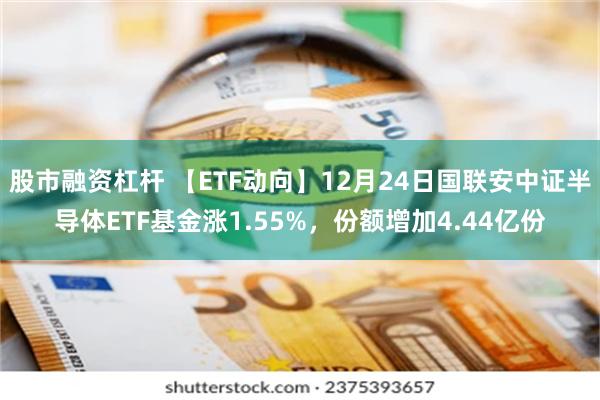 股市融资杠杆 【ETF动向】12月24日国联安中证半导体ETF基金涨1.55%，份额增加4.44亿份