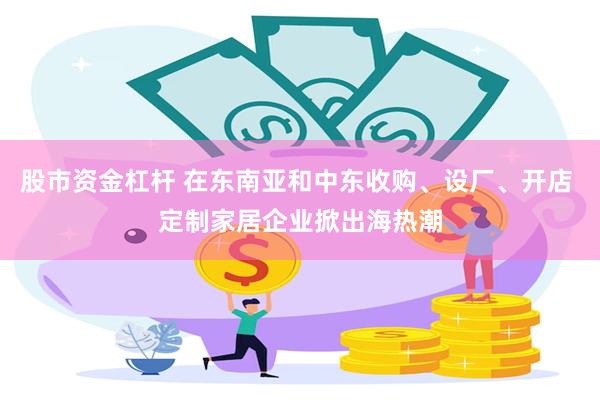 股市资金杠杆 在东南亚和中东收购、设厂、开店 定制家居企业掀出海热潮