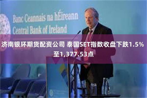 济南银环期货配资公司 泰国SET指数收盘下跌1.5% 至1,377.53点