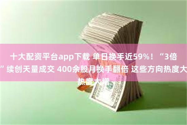 十大配资平台app下载 单日换手近59%！“3倍牛”续创天量成交 400余股月换手翻倍 这些方向热度大增