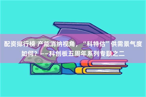 配资排行榜 产能消纳视角，“科特估”供需景气度如何？——科创板五周年系列专题之二