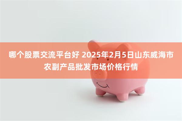 哪个股票交流平台好 2025年2月5日山东威海市农副产品批发市场价格行情