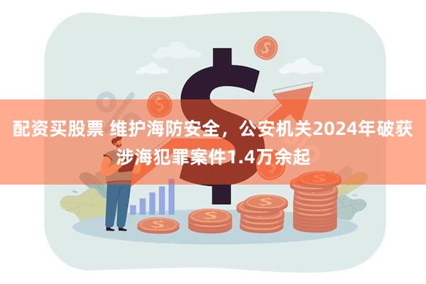 配资买股票 维护海防安全，公安机关2024年破获涉海犯罪案件1.4万余起