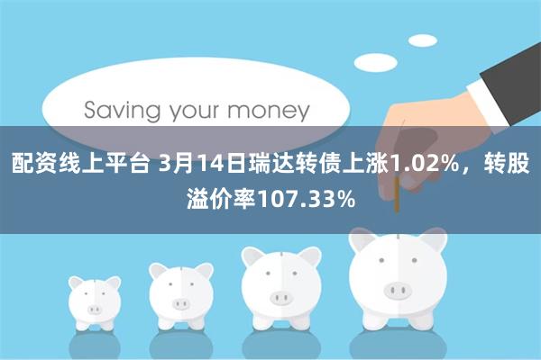 配资线上平台 3月14日瑞达转债上涨1.02%，转股溢价率107.33%